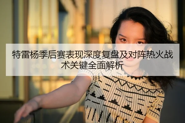 特雷杨季后赛表现深度复盘及对阵热火战术关键全面解析（KAIYUN SPORTS）